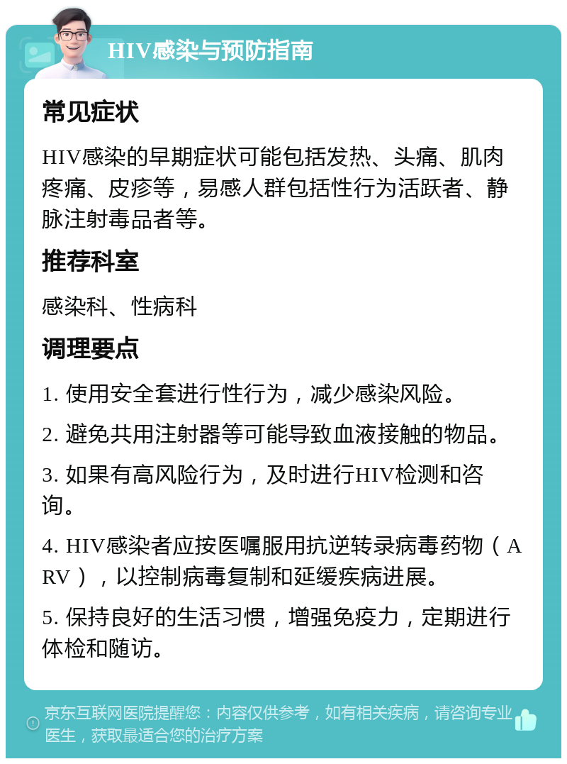 HIV感染与预防指南 常见症状 HIV感染的早期症状可能包括发热、头痛、肌肉疼痛、皮疹等，易感人群包括性行为活跃者、静脉注射毒品者等。 推荐科室 感染科、性病科 调理要点 1. 使用安全套进行性行为，减少感染风险。 2. 避免共用注射器等可能导致血液接触的物品。 3. 如果有高风险行为，及时进行HIV检测和咨询。 4. HIV感染者应按医嘱服用抗逆转录病毒药物（ARV），以控制病毒复制和延缓疾病进展。 5. 保持良好的生活习惯，增强免疫力，定期进行体检和随访。