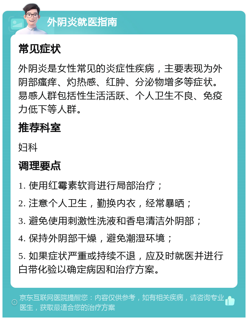 外阴炎就医指南 常见症状 外阴炎是女性常见的炎症性疾病，主要表现为外阴部瘙痒、灼热感、红肿、分泌物增多等症状。易感人群包括性生活活跃、个人卫生不良、免疫力低下等人群。 推荐科室 妇科 调理要点 1. 使用红霉素软膏进行局部治疗； 2. 注意个人卫生，勤换内衣，经常暴晒； 3. 避免使用刺激性洗液和香皂清洁外阴部； 4. 保持外阴部干燥，避免潮湿环境； 5. 如果症状严重或持续不退，应及时就医并进行白带化验以确定病因和治疗方案。