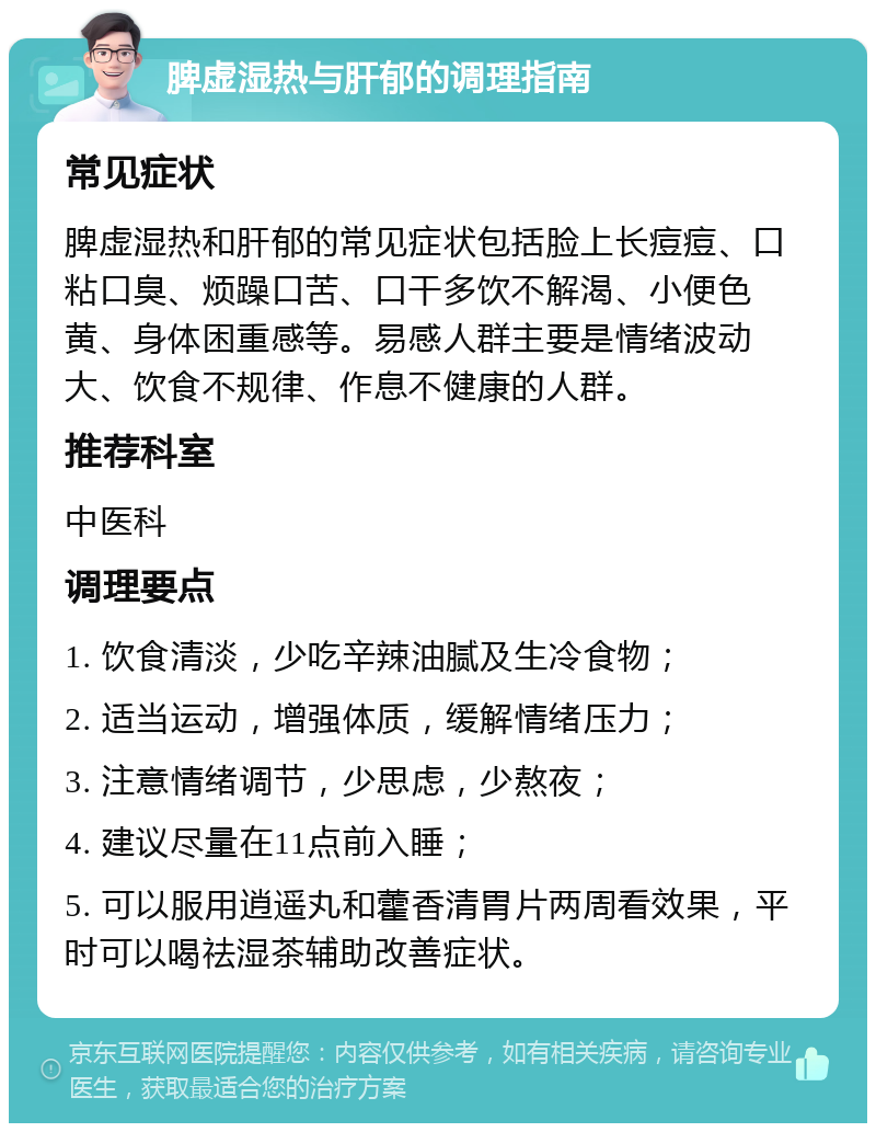 脾虚湿热与肝郁的调理指南 常见症状 脾虚湿热和肝郁的常见症状包括脸上长痘痘、口粘口臭、烦躁口苦、口干多饮不解渴、小便色黄、身体困重感等。易感人群主要是情绪波动大、饮食不规律、作息不健康的人群。 推荐科室 中医科 调理要点 1. 饮食清淡，少吃辛辣油腻及生冷食物； 2. 适当运动，增强体质，缓解情绪压力； 3. 注意情绪调节，少思虑，少熬夜； 4. 建议尽量在11点前入睡； 5. 可以服用逍遥丸和藿香清胃片两周看效果，平时可以喝祛湿茶辅助改善症状。