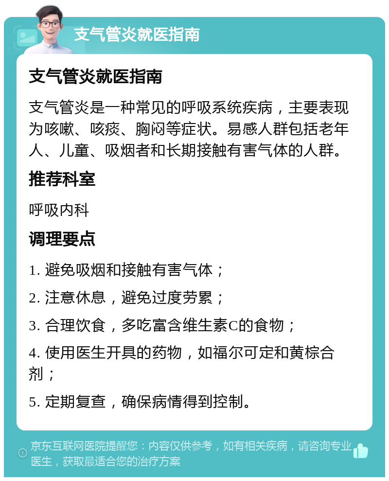 支气管炎就医指南 支气管炎就医指南 支气管炎是一种常见的呼吸系统疾病，主要表现为咳嗽、咳痰、胸闷等症状。易感人群包括老年人、儿童、吸烟者和长期接触有害气体的人群。 推荐科室 呼吸内科 调理要点 1. 避免吸烟和接触有害气体； 2. 注意休息，避免过度劳累； 3. 合理饮食，多吃富含维生素C的食物； 4. 使用医生开具的药物，如福尔可定和黄棕合剂； 5. 定期复查，确保病情得到控制。