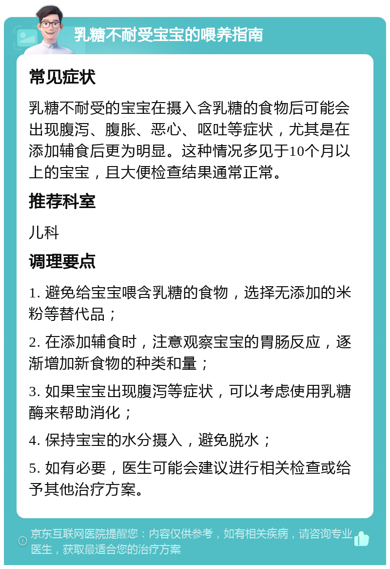 乳糖不耐受宝宝的喂养指南 常见症状 乳糖不耐受的宝宝在摄入含乳糖的食物后可能会出现腹泻、腹胀、恶心、呕吐等症状，尤其是在添加辅食后更为明显。这种情况多见于10个月以上的宝宝，且大便检查结果通常正常。 推荐科室 儿科 调理要点 1. 避免给宝宝喂含乳糖的食物，选择无添加的米粉等替代品； 2. 在添加辅食时，注意观察宝宝的胃肠反应，逐渐增加新食物的种类和量； 3. 如果宝宝出现腹泻等症状，可以考虑使用乳糖酶来帮助消化； 4. 保持宝宝的水分摄入，避免脱水； 5. 如有必要，医生可能会建议进行相关检查或给予其他治疗方案。