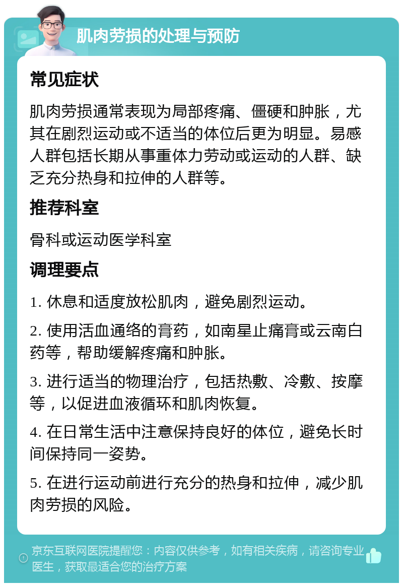 肌肉劳损的处理与预防 常见症状 肌肉劳损通常表现为局部疼痛、僵硬和肿胀，尤其在剧烈运动或不适当的体位后更为明显。易感人群包括长期从事重体力劳动或运动的人群、缺乏充分热身和拉伸的人群等。 推荐科室 骨科或运动医学科室 调理要点 1. 休息和适度放松肌肉，避免剧烈运动。 2. 使用活血通络的膏药，如南星止痛膏或云南白药等，帮助缓解疼痛和肿胀。 3. 进行适当的物理治疗，包括热敷、冷敷、按摩等，以促进血液循环和肌肉恢复。 4. 在日常生活中注意保持良好的体位，避免长时间保持同一姿势。 5. 在进行运动前进行充分的热身和拉伸，减少肌肉劳损的风险。