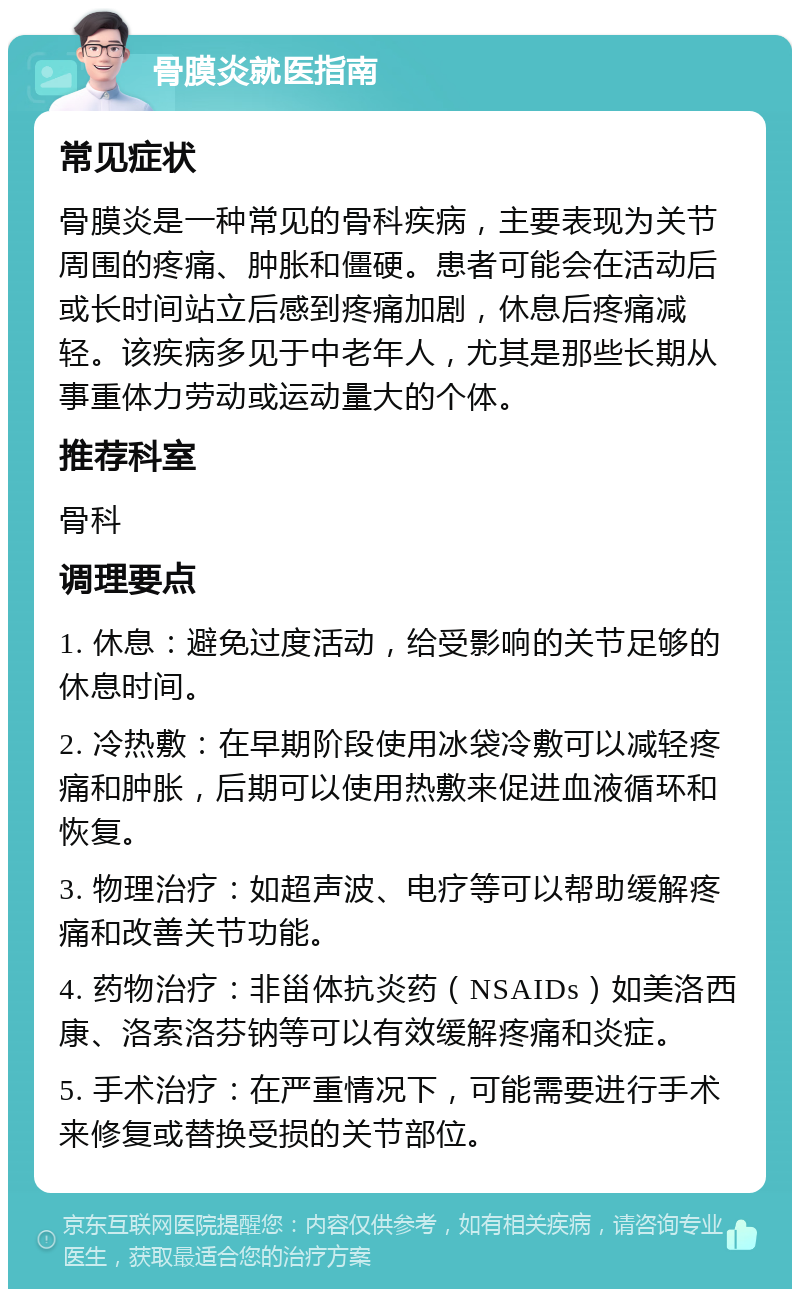 骨膜炎就医指南 常见症状 骨膜炎是一种常见的骨科疾病，主要表现为关节周围的疼痛、肿胀和僵硬。患者可能会在活动后或长时间站立后感到疼痛加剧，休息后疼痛减轻。该疾病多见于中老年人，尤其是那些长期从事重体力劳动或运动量大的个体。 推荐科室 骨科 调理要点 1. 休息：避免过度活动，给受影响的关节足够的休息时间。 2. 冷热敷：在早期阶段使用冰袋冷敷可以减轻疼痛和肿胀，后期可以使用热敷来促进血液循环和恢复。 3. 物理治疗：如超声波、电疗等可以帮助缓解疼痛和改善关节功能。 4. 药物治疗：非甾体抗炎药（NSAIDs）如美洛西康、洛索洛芬钠等可以有效缓解疼痛和炎症。 5. 手术治疗：在严重情况下，可能需要进行手术来修复或替换受损的关节部位。