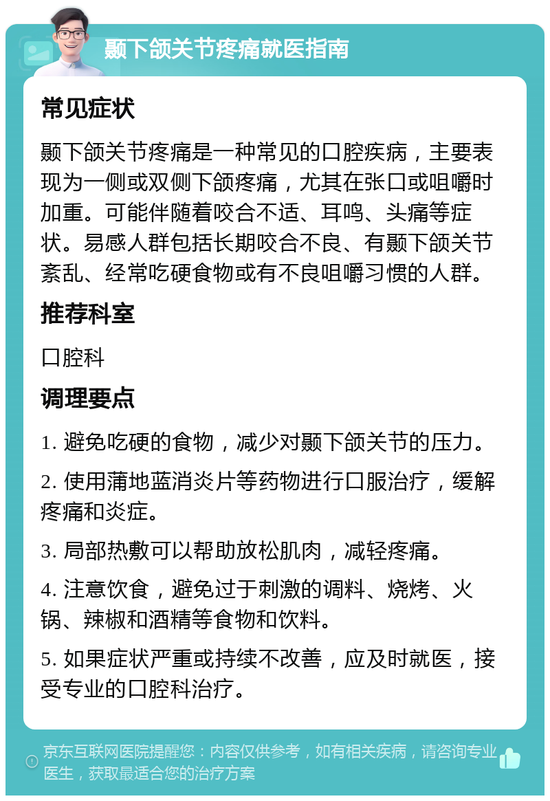 颞下颌关节疼痛就医指南 常见症状 颞下颌关节疼痛是一种常见的口腔疾病，主要表现为一侧或双侧下颌疼痛，尤其在张口或咀嚼时加重。可能伴随着咬合不适、耳鸣、头痛等症状。易感人群包括长期咬合不良、有颞下颌关节紊乱、经常吃硬食物或有不良咀嚼习惯的人群。 推荐科室 口腔科 调理要点 1. 避免吃硬的食物，减少对颞下颌关节的压力。 2. 使用蒲地蓝消炎片等药物进行口服治疗，缓解疼痛和炎症。 3. 局部热敷可以帮助放松肌肉，减轻疼痛。 4. 注意饮食，避免过于刺激的调料、烧烤、火锅、辣椒和酒精等食物和饮料。 5. 如果症状严重或持续不改善，应及时就医，接受专业的口腔科治疗。