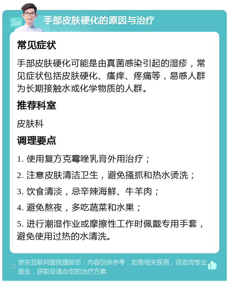 手部皮肤硬化的原因与治疗 常见症状 手部皮肤硬化可能是由真菌感染引起的湿疹，常见症状包括皮肤硬化、瘙痒、疼痛等，易感人群为长期接触水或化学物质的人群。 推荐科室 皮肤科 调理要点 1. 使用复方克霉唑乳膏外用治疗； 2. 注意皮肤清洁卫生，避免搔抓和热水烫洗； 3. 饮食清淡，忌辛辣海鲜、牛羊肉； 4. 避免熬夜，多吃蔬菜和水果； 5. 进行潮湿作业或摩擦性工作时佩戴专用手套，避免使用过热的水清洗。