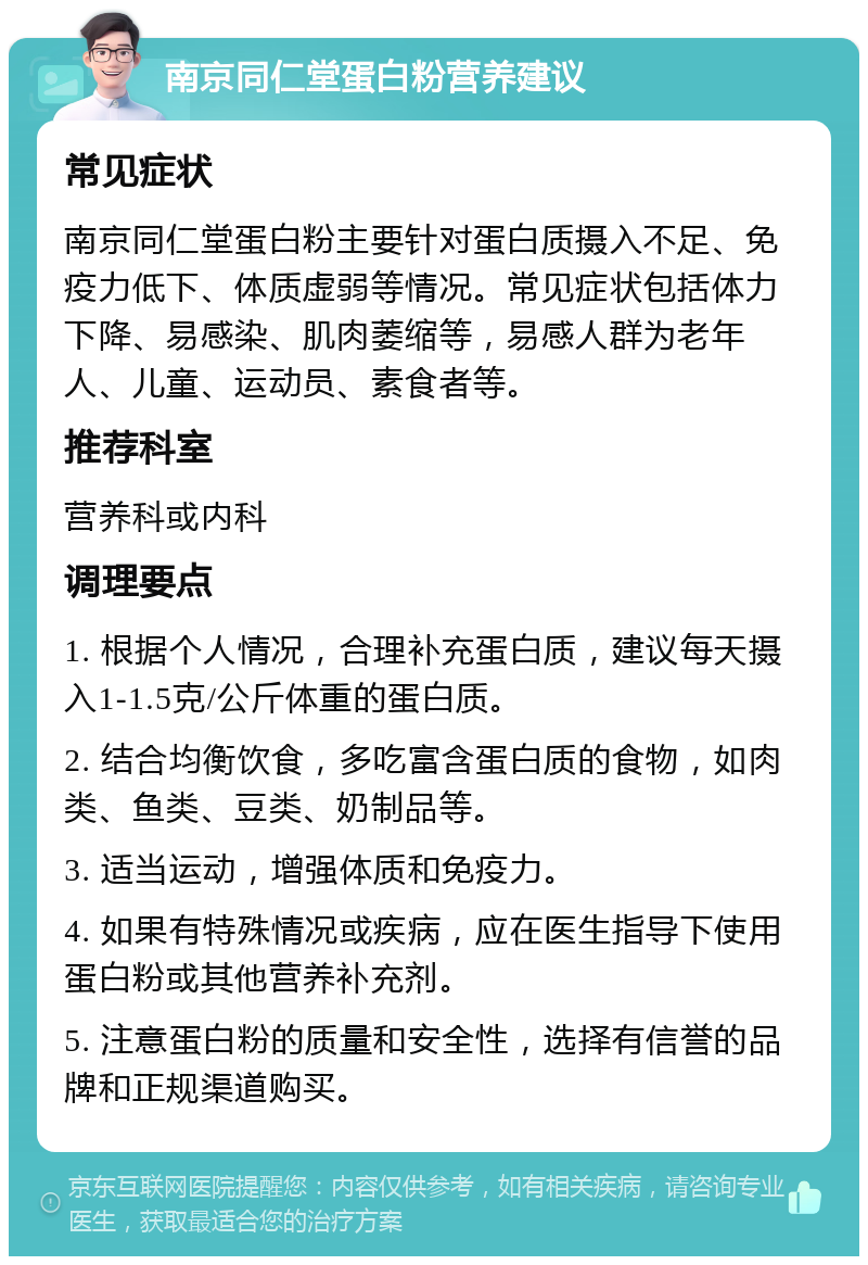 南京同仁堂蛋白粉营养建议 常见症状 南京同仁堂蛋白粉主要针对蛋白质摄入不足、免疫力低下、体质虚弱等情况。常见症状包括体力下降、易感染、肌肉萎缩等，易感人群为老年人、儿童、运动员、素食者等。 推荐科室 营养科或内科 调理要点 1. 根据个人情况，合理补充蛋白质，建议每天摄入1-1.5克/公斤体重的蛋白质。 2. 结合均衡饮食，多吃富含蛋白质的食物，如肉类、鱼类、豆类、奶制品等。 3. 适当运动，增强体质和免疫力。 4. 如果有特殊情况或疾病，应在医生指导下使用蛋白粉或其他营养补充剂。 5. 注意蛋白粉的质量和安全性，选择有信誉的品牌和正规渠道购买。