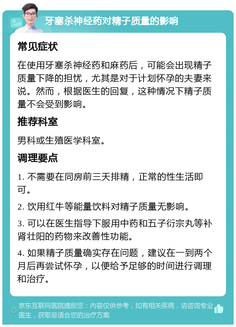 牙塞杀神经药对精子质量的影响 常见症状 在使用牙塞杀神经药和麻药后，可能会出现精子质量下降的担忧，尤其是对于计划怀孕的夫妻来说。然而，根据医生的回复，这种情况下精子质量不会受到影响。 推荐科室 男科或生殖医学科室。 调理要点 1. 不需要在同房前三天排精，正常的性生活即可。 2. 饮用红牛等能量饮料对精子质量无影响。 3. 可以在医生指导下服用中药和五子衍宗丸等补肾壮阳的药物来改善性功能。 4. 如果精子质量确实存在问题，建议在一到两个月后再尝试怀孕，以便给予足够的时间进行调理和治疗。