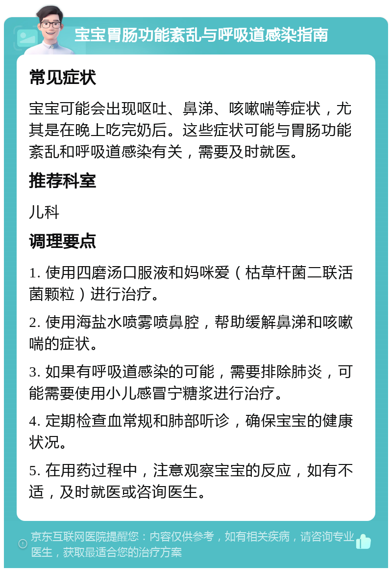 宝宝胃肠功能紊乱与呼吸道感染指南 常见症状 宝宝可能会出现呕吐、鼻涕、咳嗽喘等症状，尤其是在晚上吃完奶后。这些症状可能与胃肠功能紊乱和呼吸道感染有关，需要及时就医。 推荐科室 儿科 调理要点 1. 使用四磨汤口服液和妈咪爱（枯草杆菌二联活菌颗粒）进行治疗。 2. 使用海盐水喷雾喷鼻腔，帮助缓解鼻涕和咳嗽喘的症状。 3. 如果有呼吸道感染的可能，需要排除肺炎，可能需要使用小儿感冒宁糖浆进行治疗。 4. 定期检查血常规和肺部听诊，确保宝宝的健康状况。 5. 在用药过程中，注意观察宝宝的反应，如有不适，及时就医或咨询医生。