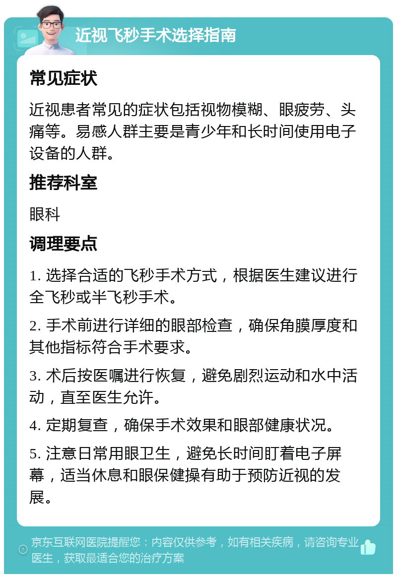 近视飞秒手术选择指南 常见症状 近视患者常见的症状包括视物模糊、眼疲劳、头痛等。易感人群主要是青少年和长时间使用电子设备的人群。 推荐科室 眼科 调理要点 1. 选择合适的飞秒手术方式，根据医生建议进行全飞秒或半飞秒手术。 2. 手术前进行详细的眼部检查，确保角膜厚度和其他指标符合手术要求。 3. 术后按医嘱进行恢复，避免剧烈运动和水中活动，直至医生允许。 4. 定期复查，确保手术效果和眼部健康状况。 5. 注意日常用眼卫生，避免长时间盯着电子屏幕，适当休息和眼保健操有助于预防近视的发展。