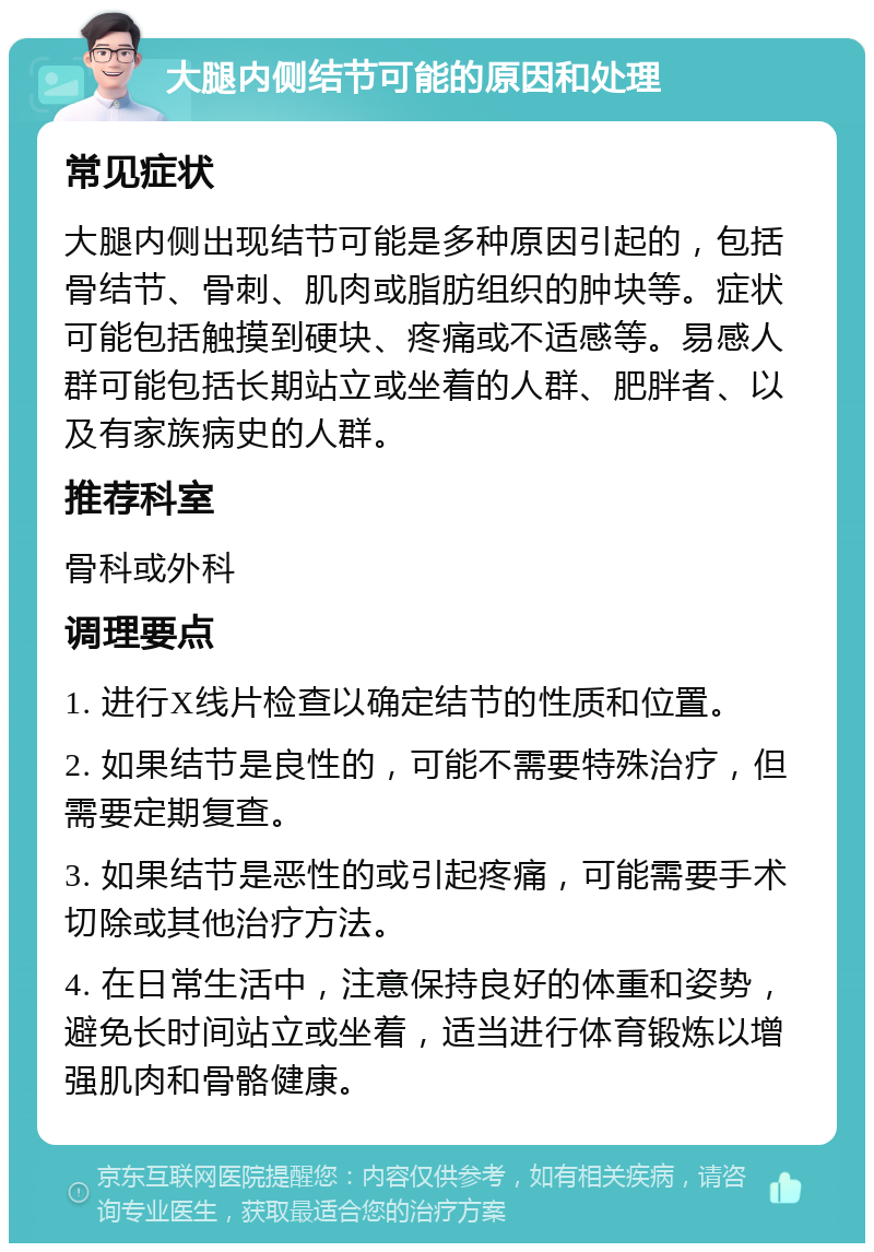 大腿内侧结节可能的原因和处理 常见症状 大腿内侧出现结节可能是多种原因引起的，包括骨结节、骨刺、肌肉或脂肪组织的肿块等。症状可能包括触摸到硬块、疼痛或不适感等。易感人群可能包括长期站立或坐着的人群、肥胖者、以及有家族病史的人群。 推荐科室 骨科或外科 调理要点 1. 进行X线片检查以确定结节的性质和位置。 2. 如果结节是良性的，可能不需要特殊治疗，但需要定期复查。 3. 如果结节是恶性的或引起疼痛，可能需要手术切除或其他治疗方法。 4. 在日常生活中，注意保持良好的体重和姿势，避免长时间站立或坐着，适当进行体育锻炼以增强肌肉和骨骼健康。