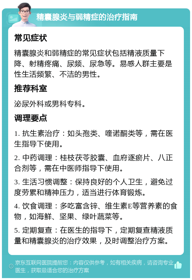 精囊腺炎与弱精症的治疗指南 常见症状 精囊腺炎和弱精症的常见症状包括精液质量下降、射精疼痛、尿频、尿急等。易感人群主要是性生活频繁、不洁的男性。 推荐科室 泌尿外科或男科专科。 调理要点 1. 抗生素治疗：如头孢类、喹诺酮类等，需在医生指导下使用。 2. 中药调理：桂枝茯苓胶囊、血府逐瘀片、八正合剂等，需在中医师指导下使用。 3. 生活习惯调整：保持良好的个人卫生，避免过度劳累和精神压力，适当进行体育锻炼。 4. 饮食调理：多吃富含锌、维生素E等营养素的食物，如海鲜、坚果、绿叶蔬菜等。 5. 定期复查：在医生的指导下，定期复查精液质量和精囊腺炎的治疗效果，及时调整治疗方案。