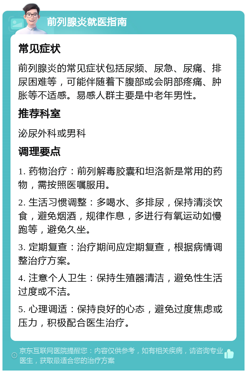 前列腺炎就医指南 常见症状 前列腺炎的常见症状包括尿频、尿急、尿痛、排尿困难等，可能伴随着下腹部或会阴部疼痛、肿胀等不适感。易感人群主要是中老年男性。 推荐科室 泌尿外科或男科 调理要点 1. 药物治疗：前列解毒胶囊和坦洛新是常用的药物，需按照医嘱服用。 2. 生活习惯调整：多喝水、多排尿，保持清淡饮食，避免烟酒，规律作息，多进行有氧运动如慢跑等，避免久坐。 3. 定期复查：治疗期间应定期复查，根据病情调整治疗方案。 4. 注意个人卫生：保持生殖器清洁，避免性生活过度或不洁。 5. 心理调适：保持良好的心态，避免过度焦虑或压力，积极配合医生治疗。