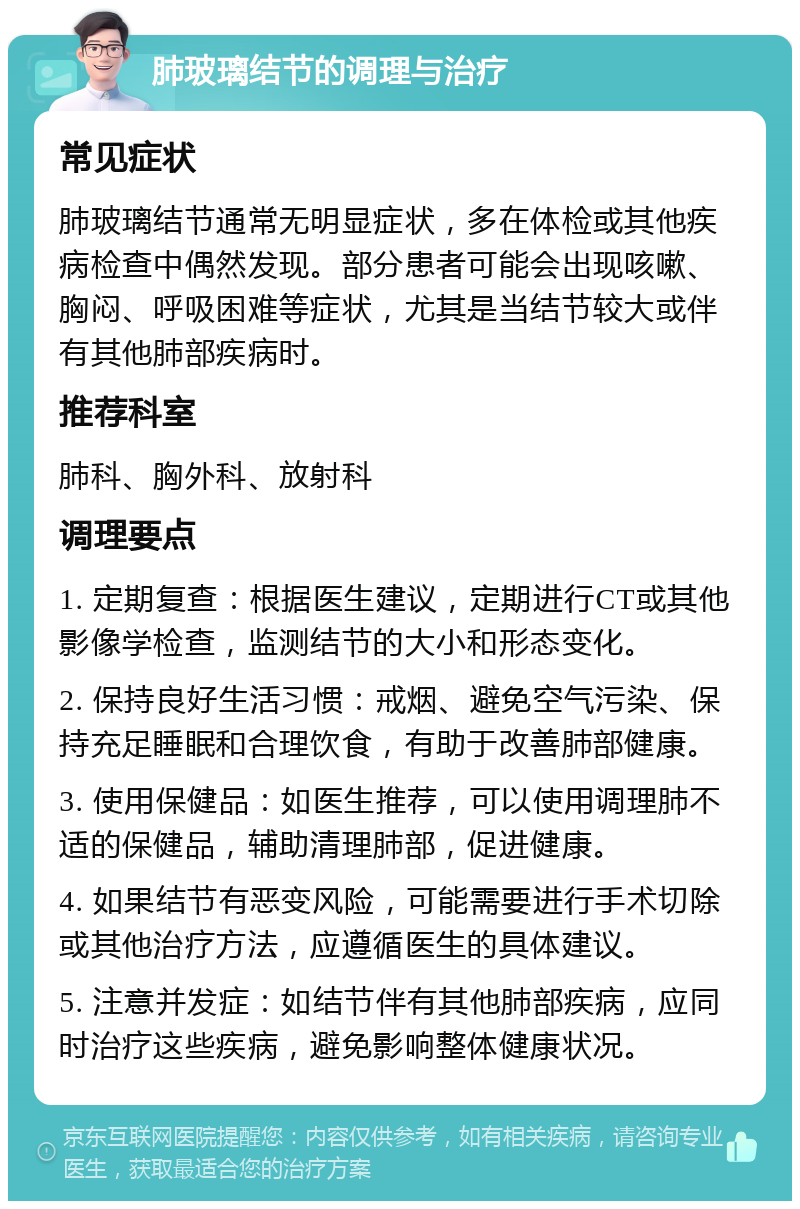 肺玻璃结节的调理与治疗 常见症状 肺玻璃结节通常无明显症状，多在体检或其他疾病检查中偶然发现。部分患者可能会出现咳嗽、胸闷、呼吸困难等症状，尤其是当结节较大或伴有其他肺部疾病时。 推荐科室 肺科、胸外科、放射科 调理要点 1. 定期复查：根据医生建议，定期进行CT或其他影像学检查，监测结节的大小和形态变化。 2. 保持良好生活习惯：戒烟、避免空气污染、保持充足睡眠和合理饮食，有助于改善肺部健康。 3. 使用保健品：如医生推荐，可以使用调理肺不适的保健品，辅助清理肺部，促进健康。 4. 如果结节有恶变风险，可能需要进行手术切除或其他治疗方法，应遵循医生的具体建议。 5. 注意并发症：如结节伴有其他肺部疾病，应同时治疗这些疾病，避免影响整体健康状况。