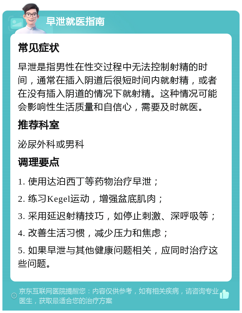 早泄就医指南 常见症状 早泄是指男性在性交过程中无法控制射精的时间，通常在插入阴道后很短时间内就射精，或者在没有插入阴道的情况下就射精。这种情况可能会影响性生活质量和自信心，需要及时就医。 推荐科室 泌尿外科或男科 调理要点 1. 使用达泊西丁等药物治疗早泄； 2. 练习Kegel运动，增强盆底肌肉； 3. 采用延迟射精技巧，如停止刺激、深呼吸等； 4. 改善生活习惯，减少压力和焦虑； 5. 如果早泄与其他健康问题相关，应同时治疗这些问题。