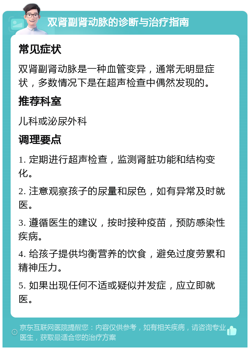 双肾副肾动脉的诊断与治疗指南 常见症状 双肾副肾动脉是一种血管变异，通常无明显症状，多数情况下是在超声检查中偶然发现的。 推荐科室 儿科或泌尿外科 调理要点 1. 定期进行超声检查，监测肾脏功能和结构变化。 2. 注意观察孩子的尿量和尿色，如有异常及时就医。 3. 遵循医生的建议，按时接种疫苗，预防感染性疾病。 4. 给孩子提供均衡营养的饮食，避免过度劳累和精神压力。 5. 如果出现任何不适或疑似并发症，应立即就医。