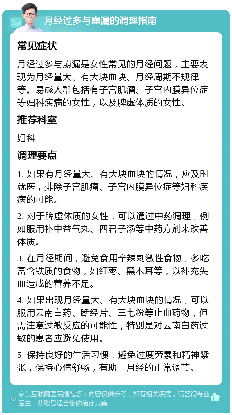 月经过多与崩漏的调理指南 常见症状 月经过多与崩漏是女性常见的月经问题，主要表现为月经量大、有大块血块、月经周期不规律等。易感人群包括有子宫肌瘤、子宫内膜异位症等妇科疾病的女性，以及脾虚体质的女性。 推荐科室 妇科 调理要点 1. 如果有月经量大、有大块血块的情况，应及时就医，排除子宫肌瘤、子宫内膜异位症等妇科疾病的可能。 2. 对于脾虚体质的女性，可以通过中药调理，例如服用补中益气丸、四君子汤等中药方剂来改善体质。 3. 在月经期间，避免食用辛辣刺激性食物，多吃富含铁质的食物，如红枣、黑木耳等，以补充失血造成的营养不足。 4. 如果出现月经量大、有大块血块的情况，可以服用云南白药、断经片、三七粉等止血药物，但需注意过敏反应的可能性，特别是对云南白药过敏的患者应避免使用。 5. 保持良好的生活习惯，避免过度劳累和精神紧张，保持心情舒畅，有助于月经的正常调节。