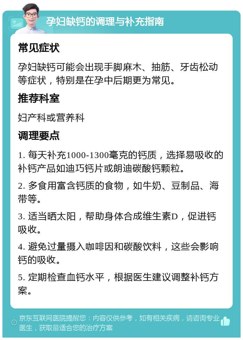 孕妇缺钙的调理与补充指南 常见症状 孕妇缺钙可能会出现手脚麻木、抽筋、牙齿松动等症状，特别是在孕中后期更为常见。 推荐科室 妇产科或营养科 调理要点 1. 每天补充1000-1300毫克的钙质，选择易吸收的补钙产品如迪巧钙片或朗迪碳酸钙颗粒。 2. 多食用富含钙质的食物，如牛奶、豆制品、海带等。 3. 适当晒太阳，帮助身体合成维生素D，促进钙吸收。 4. 避免过量摄入咖啡因和碳酸饮料，这些会影响钙的吸收。 5. 定期检查血钙水平，根据医生建议调整补钙方案。