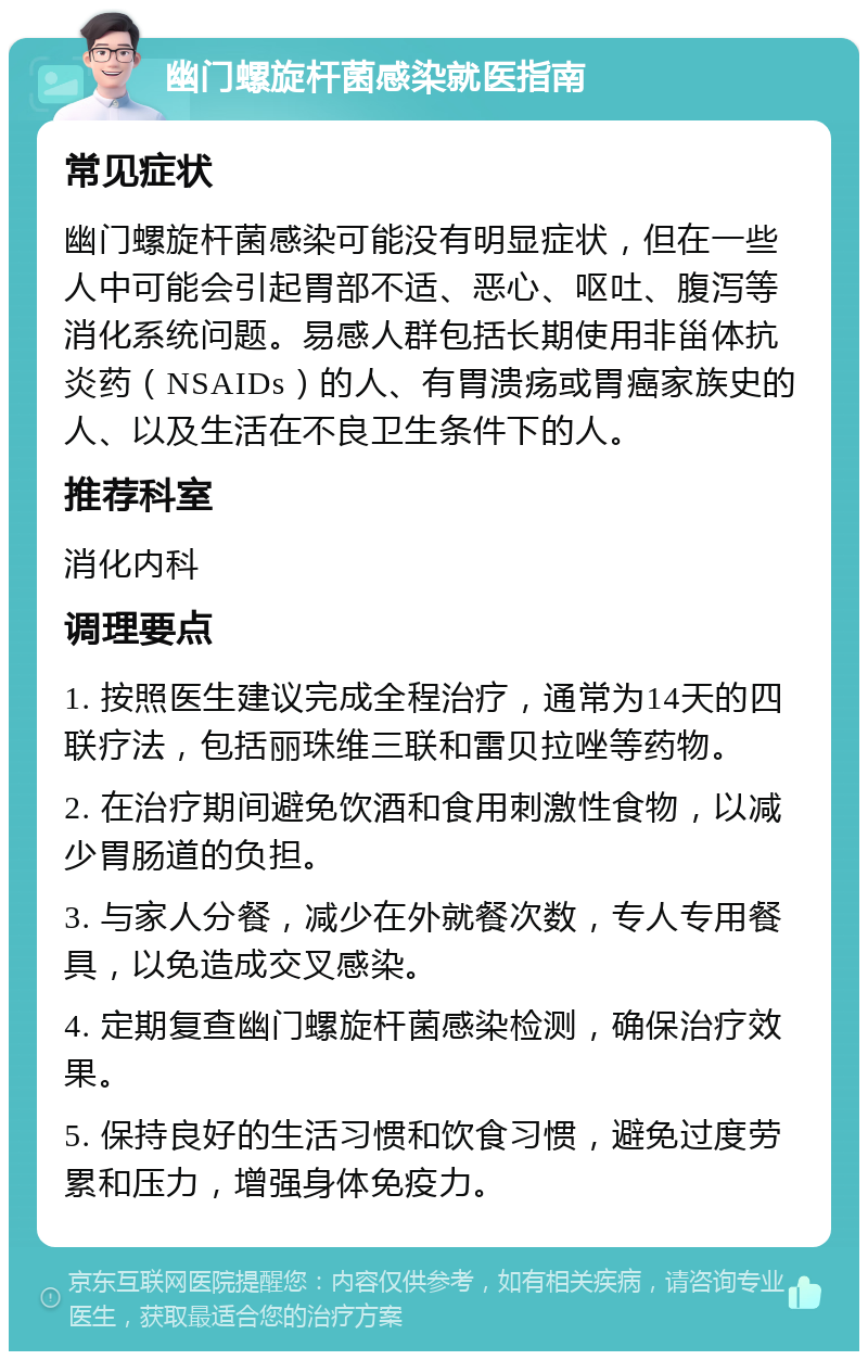 幽门螺旋杆菌感染就医指南 常见症状 幽门螺旋杆菌感染可能没有明显症状，但在一些人中可能会引起胃部不适、恶心、呕吐、腹泻等消化系统问题。易感人群包括长期使用非甾体抗炎药（NSAIDs）的人、有胃溃疡或胃癌家族史的人、以及生活在不良卫生条件下的人。 推荐科室 消化内科 调理要点 1. 按照医生建议完成全程治疗，通常为14天的四联疗法，包括丽珠维三联和雷贝拉唑等药物。 2. 在治疗期间避免饮酒和食用刺激性食物，以减少胃肠道的负担。 3. 与家人分餐，减少在外就餐次数，专人专用餐具，以免造成交叉感染。 4. 定期复查幽门螺旋杆菌感染检测，确保治疗效果。 5. 保持良好的生活习惯和饮食习惯，避免过度劳累和压力，增强身体免疫力。