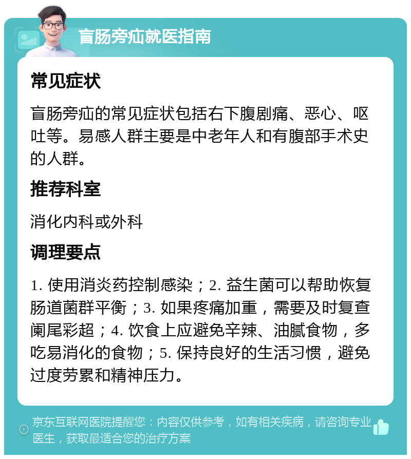 盲肠旁疝就医指南 常见症状 盲肠旁疝的常见症状包括右下腹剧痛、恶心、呕吐等。易感人群主要是中老年人和有腹部手术史的人群。 推荐科室 消化内科或外科 调理要点 1. 使用消炎药控制感染；2. 益生菌可以帮助恢复肠道菌群平衡；3. 如果疼痛加重，需要及时复查阑尾彩超；4. 饮食上应避免辛辣、油腻食物，多吃易消化的食物；5. 保持良好的生活习惯，避免过度劳累和精神压力。