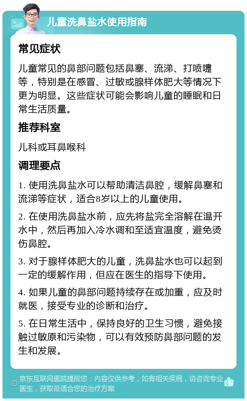 儿童洗鼻盐水使用指南 常见症状 儿童常见的鼻部问题包括鼻塞、流涕、打喷嚏等，特别是在感冒、过敏或腺样体肥大等情况下更为明显。这些症状可能会影响儿童的睡眠和日常生活质量。 推荐科室 儿科或耳鼻喉科 调理要点 1. 使用洗鼻盐水可以帮助清洁鼻腔，缓解鼻塞和流涕等症状，适合8岁以上的儿童使用。 2. 在使用洗鼻盐水前，应先将盐完全溶解在温开水中，然后再加入冷水调和至适宜温度，避免烫伤鼻腔。 3. 对于腺样体肥大的儿童，洗鼻盐水也可以起到一定的缓解作用，但应在医生的指导下使用。 4. 如果儿童的鼻部问题持续存在或加重，应及时就医，接受专业的诊断和治疗。 5. 在日常生活中，保持良好的卫生习惯，避免接触过敏原和污染物，可以有效预防鼻部问题的发生和发展。