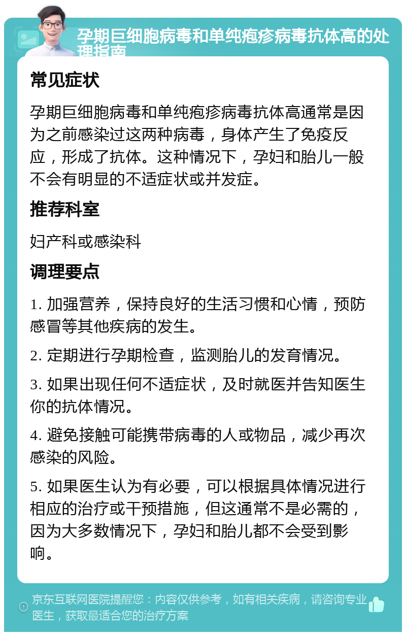 孕期巨细胞病毒和单纯疱疹病毒抗体高的处理指南 常见症状 孕期巨细胞病毒和单纯疱疹病毒抗体高通常是因为之前感染过这两种病毒，身体产生了免疫反应，形成了抗体。这种情况下，孕妇和胎儿一般不会有明显的不适症状或并发症。 推荐科室 妇产科或感染科 调理要点 1. 加强营养，保持良好的生活习惯和心情，预防感冒等其他疾病的发生。 2. 定期进行孕期检查，监测胎儿的发育情况。 3. 如果出现任何不适症状，及时就医并告知医生你的抗体情况。 4. 避免接触可能携带病毒的人或物品，减少再次感染的风险。 5. 如果医生认为有必要，可以根据具体情况进行相应的治疗或干预措施，但这通常不是必需的，因为大多数情况下，孕妇和胎儿都不会受到影响。