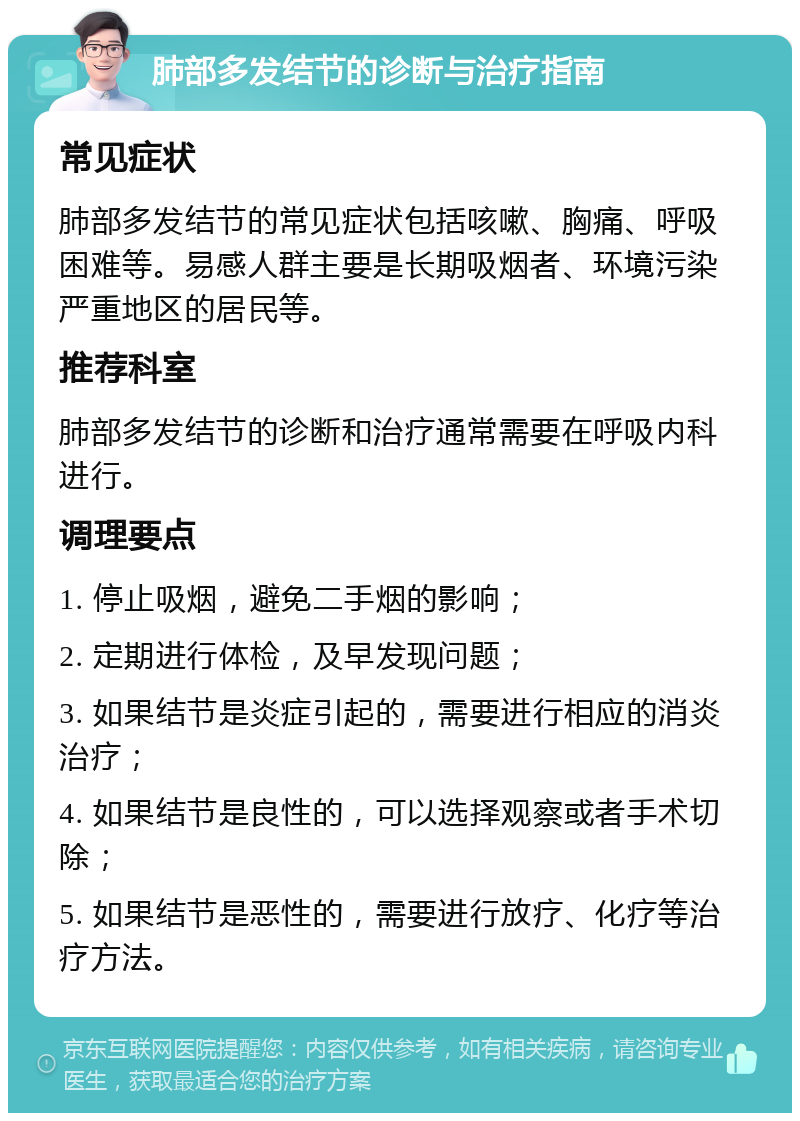 肺部多发结节的诊断与治疗指南 常见症状 肺部多发结节的常见症状包括咳嗽、胸痛、呼吸困难等。易感人群主要是长期吸烟者、环境污染严重地区的居民等。 推荐科室 肺部多发结节的诊断和治疗通常需要在呼吸内科进行。 调理要点 1. 停止吸烟，避免二手烟的影响； 2. 定期进行体检，及早发现问题； 3. 如果结节是炎症引起的，需要进行相应的消炎治疗； 4. 如果结节是良性的，可以选择观察或者手术切除； 5. 如果结节是恶性的，需要进行放疗、化疗等治疗方法。