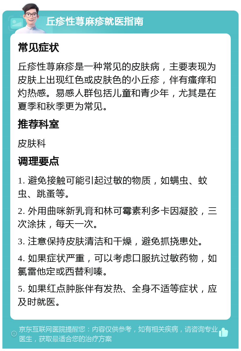 丘疹性荨麻疹就医指南 常见症状 丘疹性荨麻疹是一种常见的皮肤病，主要表现为皮肤上出现红色或皮肤色的小丘疹，伴有瘙痒和灼热感。易感人群包括儿童和青少年，尤其是在夏季和秋季更为常见。 推荐科室 皮肤科 调理要点 1. 避免接触可能引起过敏的物质，如螨虫、蚊虫、跳蚤等。 2. 外用曲咪新乳膏和林可霉素利多卡因凝胶，三次涂抹，每天一次。 3. 注意保持皮肤清洁和干燥，避免抓挠患处。 4. 如果症状严重，可以考虑口服抗过敏药物，如氯雷他定或西替利嗪。 5. 如果红点肿胀伴有发热、全身不适等症状，应及时就医。