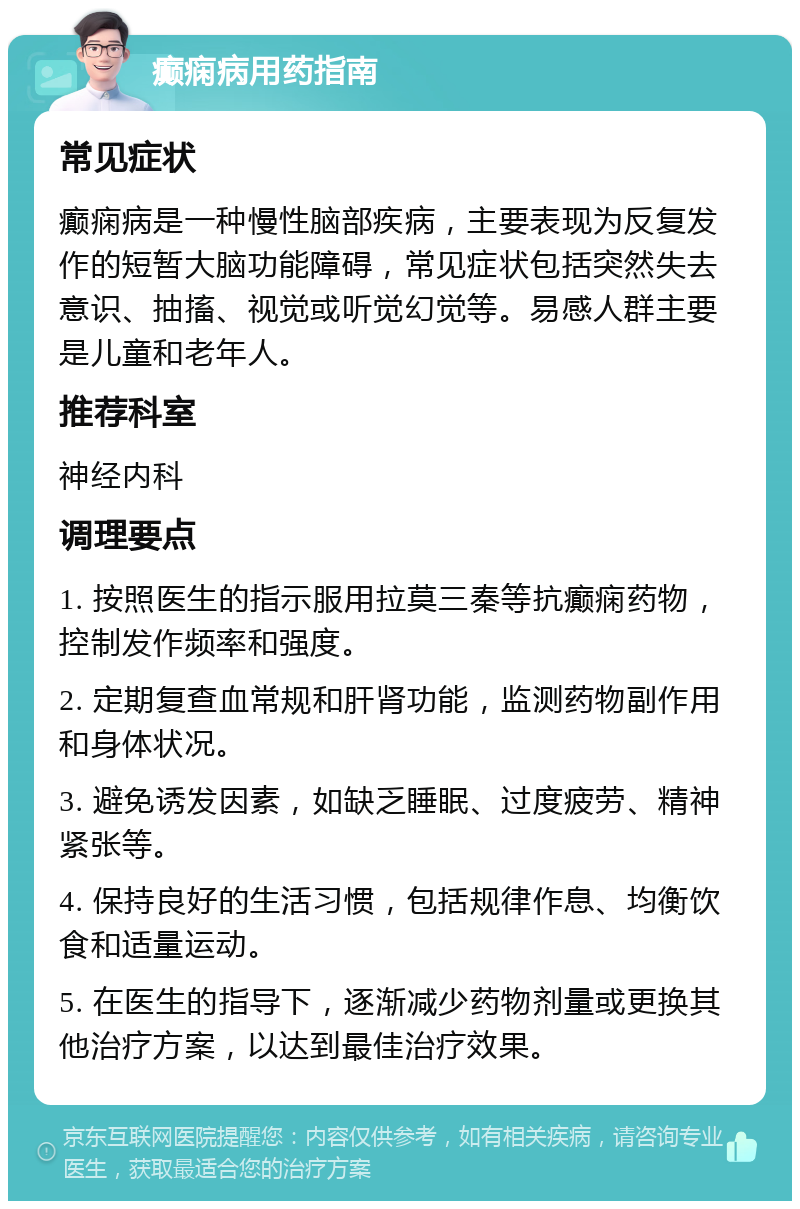 癫痫病用药指南 常见症状 癫痫病是一种慢性脑部疾病，主要表现为反复发作的短暂大脑功能障碍，常见症状包括突然失去意识、抽搐、视觉或听觉幻觉等。易感人群主要是儿童和老年人。 推荐科室 神经内科 调理要点 1. 按照医生的指示服用拉莫三秦等抗癫痫药物，控制发作频率和强度。 2. 定期复查血常规和肝肾功能，监测药物副作用和身体状况。 3. 避免诱发因素，如缺乏睡眠、过度疲劳、精神紧张等。 4. 保持良好的生活习惯，包括规律作息、均衡饮食和适量运动。 5. 在医生的指导下，逐渐减少药物剂量或更换其他治疗方案，以达到最佳治疗效果。