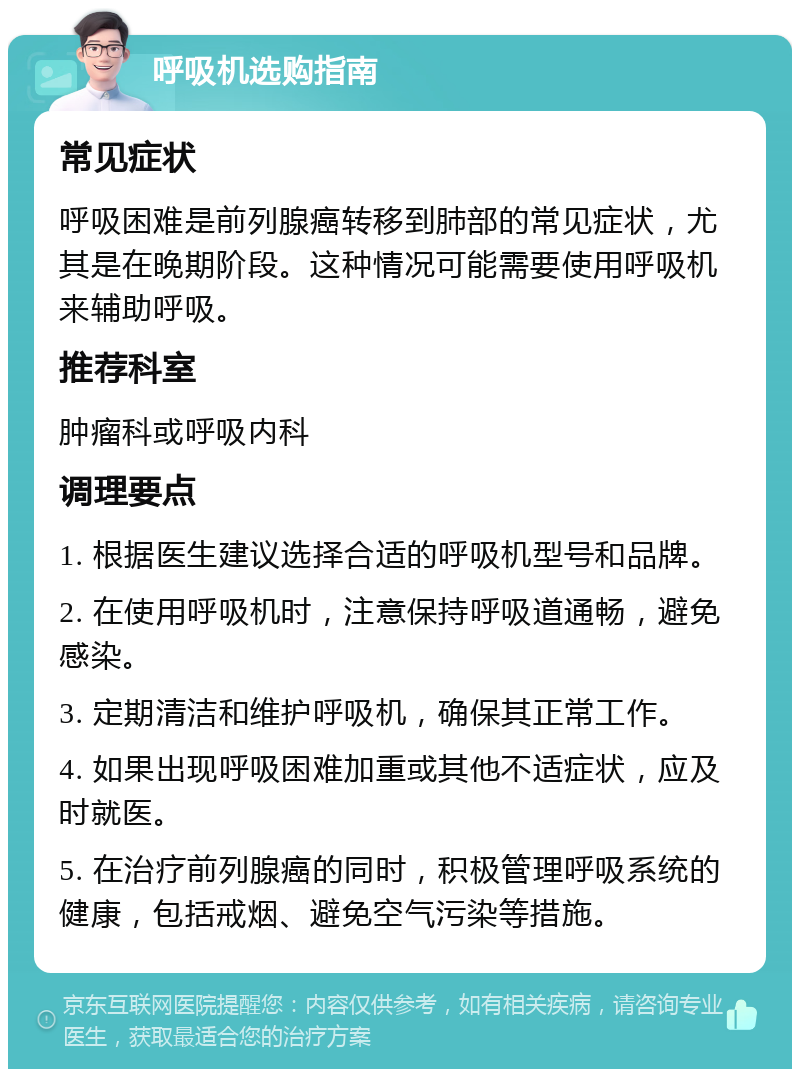 呼吸机选购指南 常见症状 呼吸困难是前列腺癌转移到肺部的常见症状，尤其是在晚期阶段。这种情况可能需要使用呼吸机来辅助呼吸。 推荐科室 肿瘤科或呼吸内科 调理要点 1. 根据医生建议选择合适的呼吸机型号和品牌。 2. 在使用呼吸机时，注意保持呼吸道通畅，避免感染。 3. 定期清洁和维护呼吸机，确保其正常工作。 4. 如果出现呼吸困难加重或其他不适症状，应及时就医。 5. 在治疗前列腺癌的同时，积极管理呼吸系统的健康，包括戒烟、避免空气污染等措施。