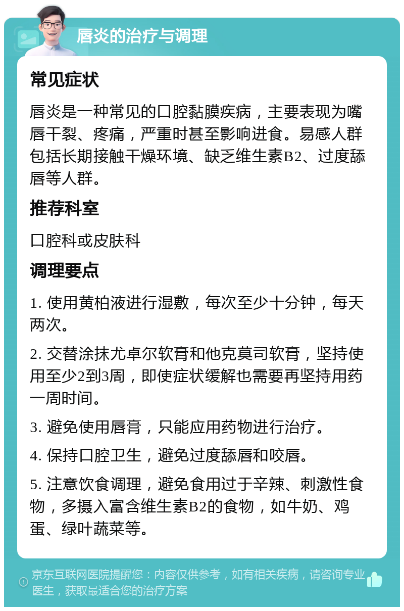 唇炎的治疗与调理 常见症状 唇炎是一种常见的口腔黏膜疾病，主要表现为嘴唇干裂、疼痛，严重时甚至影响进食。易感人群包括长期接触干燥环境、缺乏维生素B2、过度舔唇等人群。 推荐科室 口腔科或皮肤科 调理要点 1. 使用黄柏液进行湿敷，每次至少十分钟，每天两次。 2. 交替涂抹尤卓尔软膏和他克莫司软膏，坚持使用至少2到3周，即使症状缓解也需要再坚持用药一周时间。 3. 避免使用唇膏，只能应用药物进行治疗。 4. 保持口腔卫生，避免过度舔唇和咬唇。 5. 注意饮食调理，避免食用过于辛辣、刺激性食物，多摄入富含维生素B2的食物，如牛奶、鸡蛋、绿叶蔬菜等。