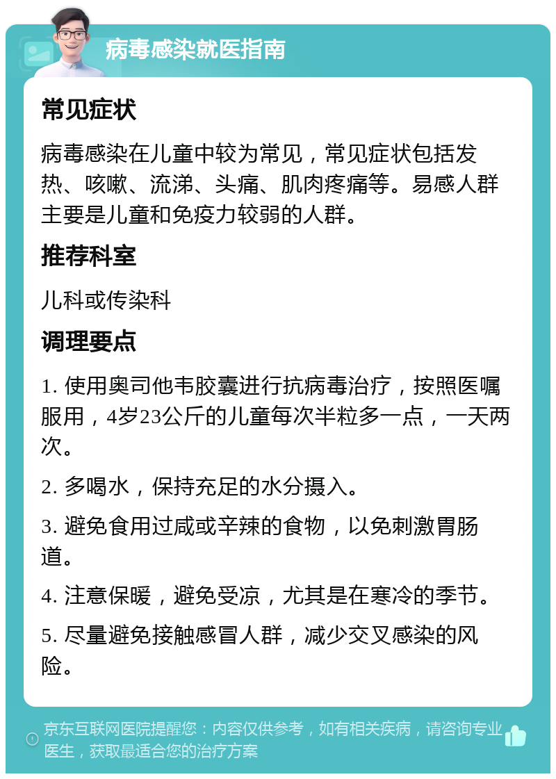 病毒感染就医指南 常见症状 病毒感染在儿童中较为常见，常见症状包括发热、咳嗽、流涕、头痛、肌肉疼痛等。易感人群主要是儿童和免疫力较弱的人群。 推荐科室 儿科或传染科 调理要点 1. 使用奥司他韦胶囊进行抗病毒治疗，按照医嘱服用，4岁23公斤的儿童每次半粒多一点，一天两次。 2. 多喝水，保持充足的水分摄入。 3. 避免食用过咸或辛辣的食物，以免刺激胃肠道。 4. 注意保暖，避免受凉，尤其是在寒冷的季节。 5. 尽量避免接触感冒人群，减少交叉感染的风险。