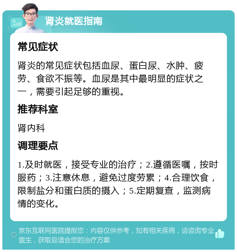 肾炎就医指南 常见症状 肾炎的常见症状包括血尿、蛋白尿、水肿、疲劳、食欲不振等。血尿是其中最明显的症状之一，需要引起足够的重视。 推荐科室 肾内科 调理要点 1.及时就医，接受专业的治疗；2.遵循医嘱，按时服药；3.注意休息，避免过度劳累；4.合理饮食，限制盐分和蛋白质的摄入；5.定期复查，监测病情的变化。