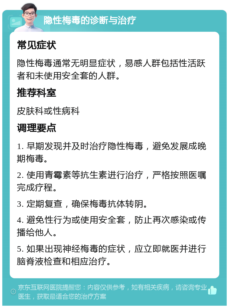 隐性梅毒的诊断与治疗 常见症状 隐性梅毒通常无明显症状，易感人群包括性活跃者和未使用安全套的人群。 推荐科室 皮肤科或性病科 调理要点 1. 早期发现并及时治疗隐性梅毒，避免发展成晚期梅毒。 2. 使用青霉素等抗生素进行治疗，严格按照医嘱完成疗程。 3. 定期复查，确保梅毒抗体转阴。 4. 避免性行为或使用安全套，防止再次感染或传播给他人。 5. 如果出现神经梅毒的症状，应立即就医并进行脑脊液检查和相应治疗。