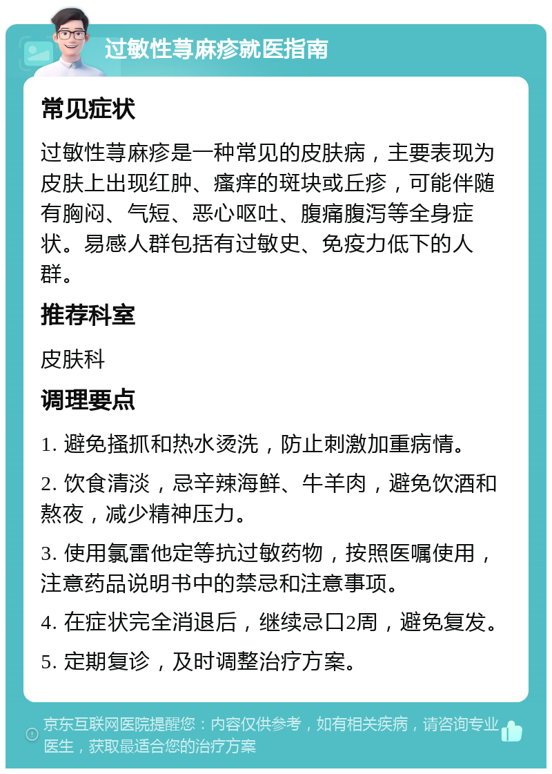 过敏性荨麻疹就医指南 常见症状 过敏性荨麻疹是一种常见的皮肤病，主要表现为皮肤上出现红肿、瘙痒的斑块或丘疹，可能伴随有胸闷、气短、恶心呕吐、腹痛腹泻等全身症状。易感人群包括有过敏史、免疫力低下的人群。 推荐科室 皮肤科 调理要点 1. 避免搔抓和热水烫洗，防止刺激加重病情。 2. 饮食清淡，忌辛辣海鲜、牛羊肉，避免饮酒和熬夜，减少精神压力。 3. 使用氯雷他定等抗过敏药物，按照医嘱使用，注意药品说明书中的禁忌和注意事项。 4. 在症状完全消退后，继续忌口2周，避免复发。 5. 定期复诊，及时调整治疗方案。