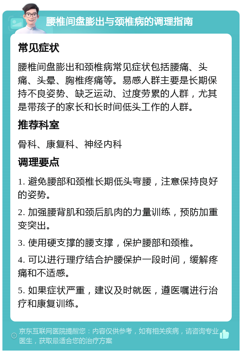 腰椎间盘膨出与颈椎病的调理指南 常见症状 腰椎间盘膨出和颈椎病常见症状包括腰痛、头痛、头晕、胸椎疼痛等。易感人群主要是长期保持不良姿势、缺乏运动、过度劳累的人群，尤其是带孩子的家长和长时间低头工作的人群。 推荐科室 骨科、康复科、神经内科 调理要点 1. 避免腰部和颈椎长期低头弯腰，注意保持良好的姿势。 2. 加强腰背肌和颈后肌肉的力量训练，预防加重变突出。 3. 使用硬支撑的腰支撑，保护腰部和颈椎。 4. 可以进行理疗结合护腰保护一段时间，缓解疼痛和不适感。 5. 如果症状严重，建议及时就医，遵医嘱进行治疗和康复训练。