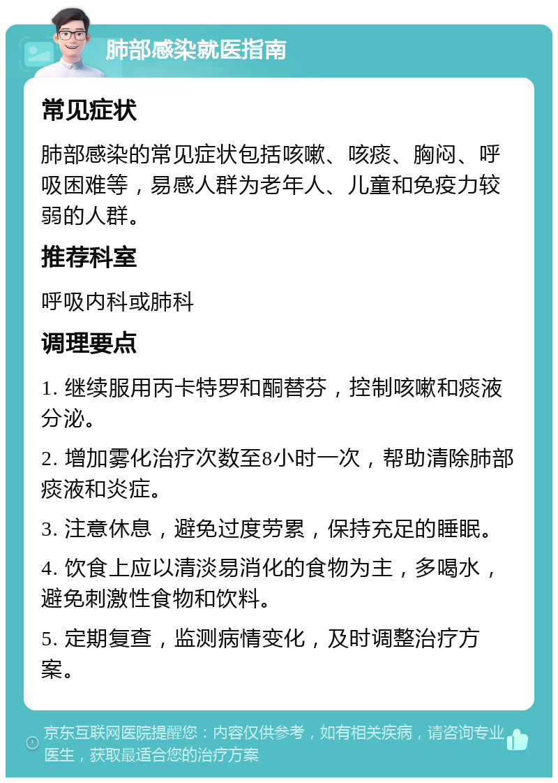 肺部感染就医指南 常见症状 肺部感染的常见症状包括咳嗽、咳痰、胸闷、呼吸困难等，易感人群为老年人、儿童和免疫力较弱的人群。 推荐科室 呼吸内科或肺科 调理要点 1. 继续服用丙卡特罗和酮替芬，控制咳嗽和痰液分泌。 2. 增加雾化治疗次数至8小时一次，帮助清除肺部痰液和炎症。 3. 注意休息，避免过度劳累，保持充足的睡眠。 4. 饮食上应以清淡易消化的食物为主，多喝水，避免刺激性食物和饮料。 5. 定期复查，监测病情变化，及时调整治疗方案。