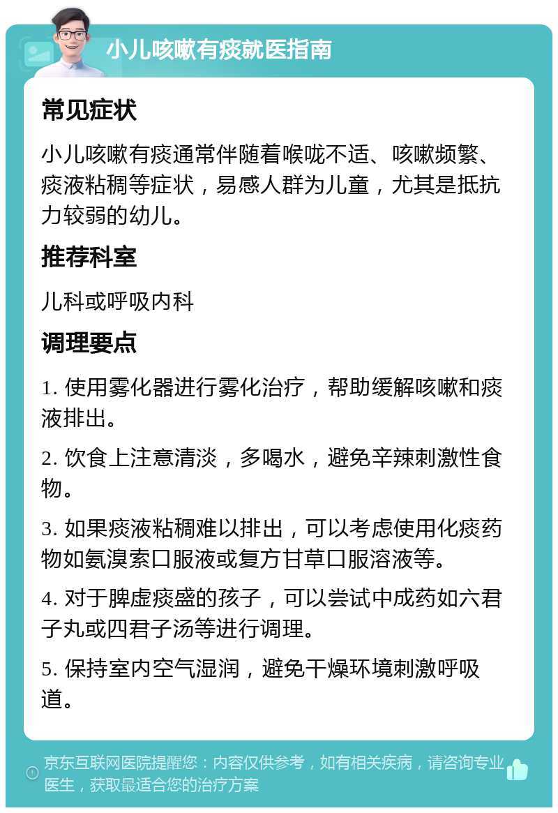 小儿咳嗽有痰就医指南 常见症状 小儿咳嗽有痰通常伴随着喉咙不适、咳嗽频繁、痰液粘稠等症状，易感人群为儿童，尤其是抵抗力较弱的幼儿。 推荐科室 儿科或呼吸内科 调理要点 1. 使用雾化器进行雾化治疗，帮助缓解咳嗽和痰液排出。 2. 饮食上注意清淡，多喝水，避免辛辣刺激性食物。 3. 如果痰液粘稠难以排出，可以考虑使用化痰药物如氨溴索口服液或复方甘草口服溶液等。 4. 对于脾虚痰盛的孩子，可以尝试中成药如六君子丸或四君子汤等进行调理。 5. 保持室内空气湿润，避免干燥环境刺激呼吸道。