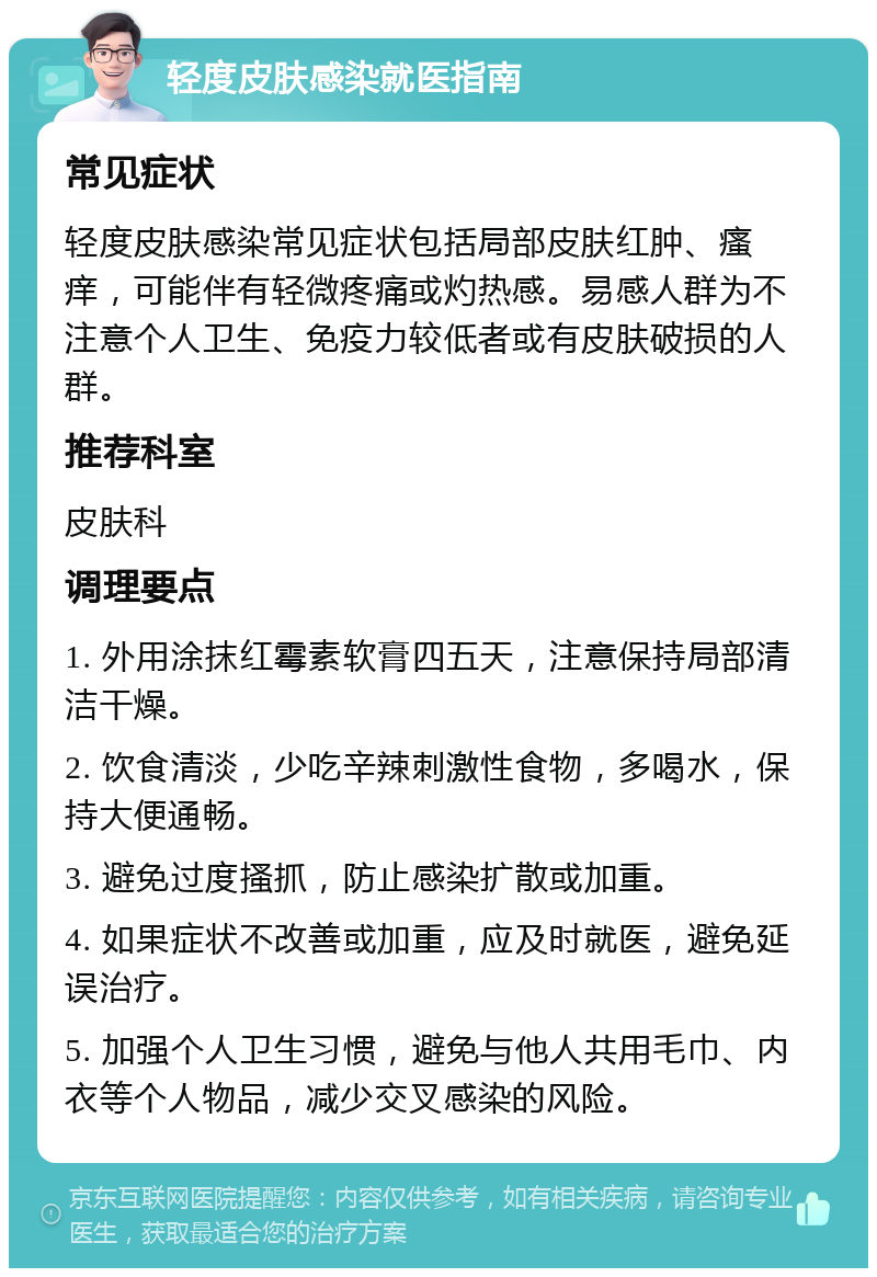 轻度皮肤感染就医指南 常见症状 轻度皮肤感染常见症状包括局部皮肤红肿、瘙痒，可能伴有轻微疼痛或灼热感。易感人群为不注意个人卫生、免疫力较低者或有皮肤破损的人群。 推荐科室 皮肤科 调理要点 1. 外用涂抹红霉素软膏四五天，注意保持局部清洁干燥。 2. 饮食清淡，少吃辛辣刺激性食物，多喝水，保持大便通畅。 3. 避免过度搔抓，防止感染扩散或加重。 4. 如果症状不改善或加重，应及时就医，避免延误治疗。 5. 加强个人卫生习惯，避免与他人共用毛巾、内衣等个人物品，减少交叉感染的风险。