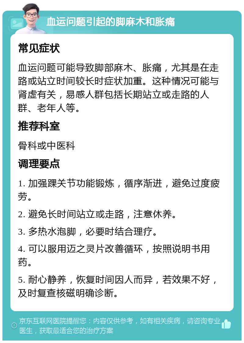 血运问题引起的脚麻木和胀痛 常见症状 血运问题可能导致脚部麻木、胀痛，尤其是在走路或站立时间较长时症状加重。这种情况可能与肾虚有关，易感人群包括长期站立或走路的人群、老年人等。 推荐科室 骨科或中医科 调理要点 1. 加强踝关节功能锻炼，循序渐进，避免过度疲劳。 2. 避免长时间站立或走路，注意休养。 3. 多热水泡脚，必要时结合理疗。 4. 可以服用迈之灵片改善循环，按照说明书用药。 5. 耐心静养，恢复时间因人而异，若效果不好，及时复查核磁明确诊断。