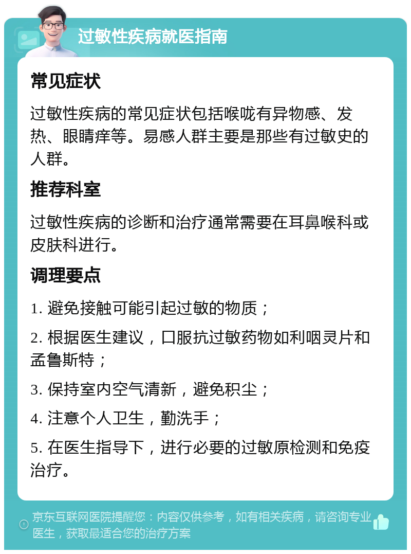 过敏性疾病就医指南 常见症状 过敏性疾病的常见症状包括喉咙有异物感、发热、眼睛痒等。易感人群主要是那些有过敏史的人群。 推荐科室 过敏性疾病的诊断和治疗通常需要在耳鼻喉科或皮肤科进行。 调理要点 1. 避免接触可能引起过敏的物质； 2. 根据医生建议，口服抗过敏药物如利咽灵片和孟鲁斯特； 3. 保持室内空气清新，避免积尘； 4. 注意个人卫生，勤洗手； 5. 在医生指导下，进行必要的过敏原检测和免疫治疗。