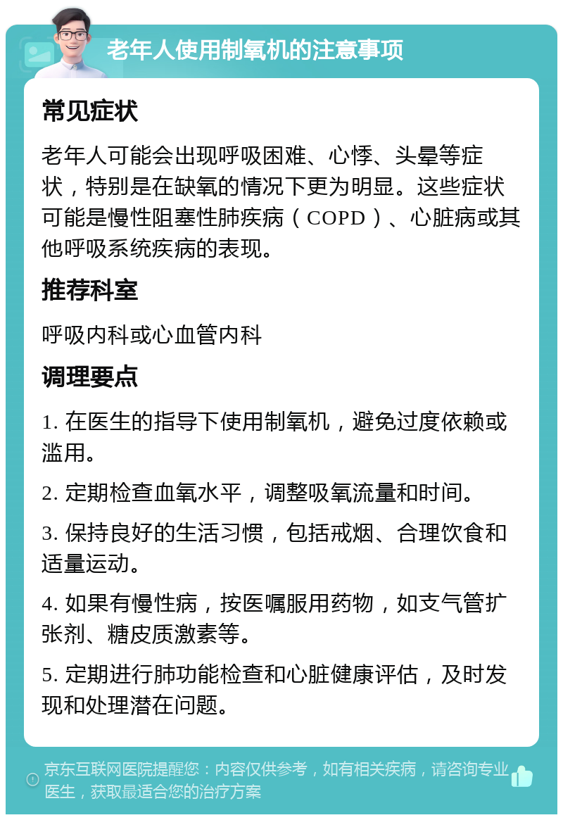 老年人使用制氧机的注意事项 常见症状 老年人可能会出现呼吸困难、心悸、头晕等症状，特别是在缺氧的情况下更为明显。这些症状可能是慢性阻塞性肺疾病（COPD）、心脏病或其他呼吸系统疾病的表现。 推荐科室 呼吸内科或心血管内科 调理要点 1. 在医生的指导下使用制氧机，避免过度依赖或滥用。 2. 定期检查血氧水平，调整吸氧流量和时间。 3. 保持良好的生活习惯，包括戒烟、合理饮食和适量运动。 4. 如果有慢性病，按医嘱服用药物，如支气管扩张剂、糖皮质激素等。 5. 定期进行肺功能检查和心脏健康评估，及时发现和处理潜在问题。