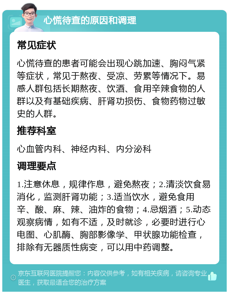 心慌待查的原因和调理 常见症状 心慌待查的患者可能会出现心跳加速、胸闷气紧等症状，常见于熬夜、受凉、劳累等情况下。易感人群包括长期熬夜、饮酒、食用辛辣食物的人群以及有基础疾病、肝肾功损伤、食物药物过敏史的人群。 推荐科室 心血管内科、神经内科、内分泌科 调理要点 1.注意休息，规律作息，避免熬夜；2.清淡饮食易消化，监测肝肾功能；3.适当饮水，避免食用辛、酸、麻、辣、油炸的食物；4.忌烟酒；5.动态观察病情，如有不适，及时就诊，必要时进行心电图、心肌酶、胸部影像学、甲状腺功能检查，排除有无器质性病变，可以用中药调整。