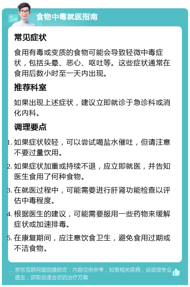 食物中毒就医指南 常见症状 食用有毒或变质的食物可能会导致轻微中毒症状，包括头晕、恶心、呕吐等。这些症状通常在食用后数小时至一天内出现。 推荐科室 如果出现上述症状，建议立即就诊于急诊科或消化内科。 调理要点 如果症状较轻，可以尝试喝盐水催吐，但请注意不要过量饮用。 如果症状加重或持续不退，应立即就医，并告知医生食用了何种食物。 在就医过程中，可能需要进行肝肾功能检查以评估中毒程度。 根据医生的建议，可能需要服用一些药物来缓解症状或加速排毒。 在康复期间，应注意饮食卫生，避免食用过期或不洁食物。