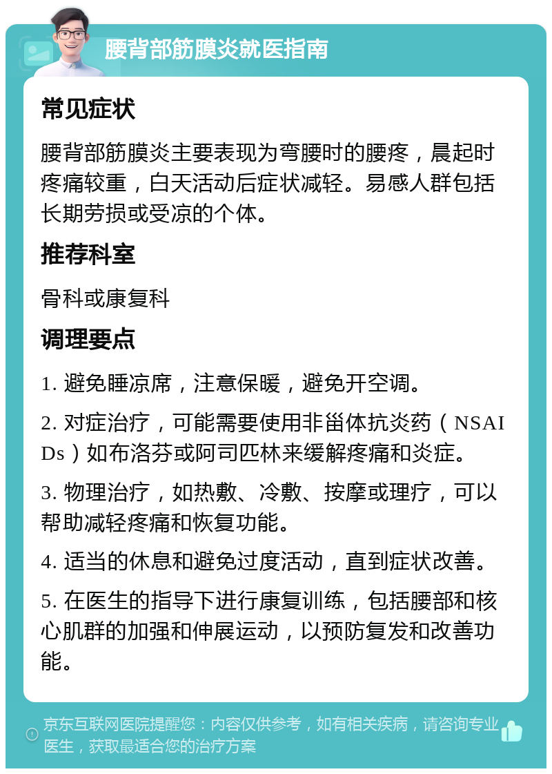 腰背部筋膜炎就医指南 常见症状 腰背部筋膜炎主要表现为弯腰时的腰疼，晨起时疼痛较重，白天活动后症状减轻。易感人群包括长期劳损或受凉的个体。 推荐科室 骨科或康复科 调理要点 1. 避免睡凉席，注意保暖，避免开空调。 2. 对症治疗，可能需要使用非甾体抗炎药（NSAIDs）如布洛芬或阿司匹林来缓解疼痛和炎症。 3. 物理治疗，如热敷、冷敷、按摩或理疗，可以帮助减轻疼痛和恢复功能。 4. 适当的休息和避免过度活动，直到症状改善。 5. 在医生的指导下进行康复训练，包括腰部和核心肌群的加强和伸展运动，以预防复发和改善功能。