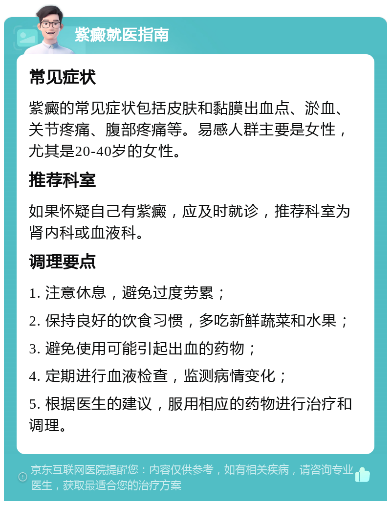 紫癜就医指南 常见症状 紫癜的常见症状包括皮肤和黏膜出血点、淤血、关节疼痛、腹部疼痛等。易感人群主要是女性，尤其是20-40岁的女性。 推荐科室 如果怀疑自己有紫癜，应及时就诊，推荐科室为肾内科或血液科。 调理要点 1. 注意休息，避免过度劳累； 2. 保持良好的饮食习惯，多吃新鲜蔬菜和水果； 3. 避免使用可能引起出血的药物； 4. 定期进行血液检查，监测病情变化； 5. 根据医生的建议，服用相应的药物进行治疗和调理。