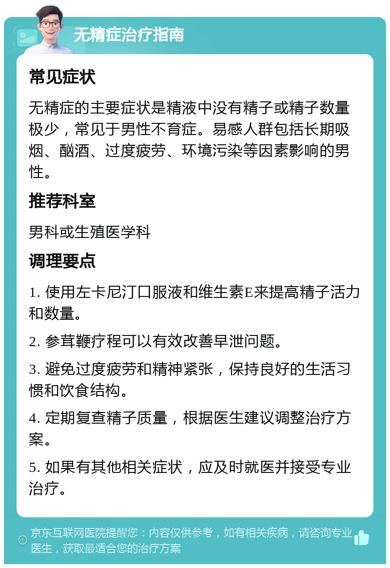 无精症治疗指南 常见症状 无精症的主要症状是精液中没有精子或精子数量极少，常见于男性不育症。易感人群包括长期吸烟、酗酒、过度疲劳、环境污染等因素影响的男性。 推荐科室 男科或生殖医学科 调理要点 1. 使用左卡尼汀口服液和维生素E来提高精子活力和数量。 2. 参茸鞭疗程可以有效改善早泄问题。 3. 避免过度疲劳和精神紧张，保持良好的生活习惯和饮食结构。 4. 定期复查精子质量，根据医生建议调整治疗方案。 5. 如果有其他相关症状，应及时就医并接受专业治疗。