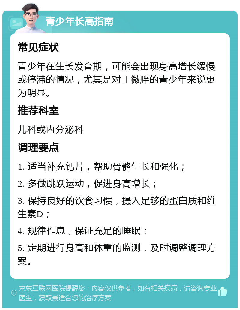 青少年长高指南 常见症状 青少年在生长发育期，可能会出现身高增长缓慢或停滞的情况，尤其是对于微胖的青少年来说更为明显。 推荐科室 儿科或内分泌科 调理要点 1. 适当补充钙片，帮助骨骼生长和强化； 2. 多做跳跃运动，促进身高增长； 3. 保持良好的饮食习惯，摄入足够的蛋白质和维生素D； 4. 规律作息，保证充足的睡眠； 5. 定期进行身高和体重的监测，及时调整调理方案。