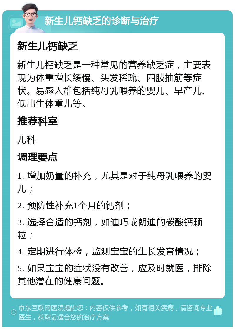 新生儿钙缺乏的诊断与治疗 新生儿钙缺乏 新生儿钙缺乏是一种常见的营养缺乏症，主要表现为体重增长缓慢、头发稀疏、四肢抽筋等症状。易感人群包括纯母乳喂养的婴儿、早产儿、低出生体重儿等。 推荐科室 儿科 调理要点 1. 增加奶量的补充，尤其是对于纯母乳喂养的婴儿； 2. 预防性补充1个月的钙剂； 3. 选择合适的钙剂，如迪巧或朗迪的碳酸钙颗粒； 4. 定期进行体检，监测宝宝的生长发育情况； 5. 如果宝宝的症状没有改善，应及时就医，排除其他潜在的健康问题。