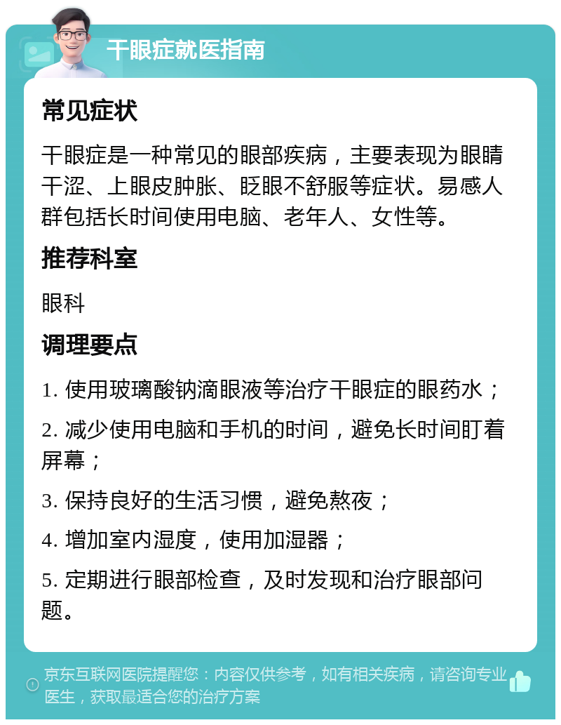 干眼症就医指南 常见症状 干眼症是一种常见的眼部疾病，主要表现为眼睛干涩、上眼皮肿胀、眨眼不舒服等症状。易感人群包括长时间使用电脑、老年人、女性等。 推荐科室 眼科 调理要点 1. 使用玻璃酸钠滴眼液等治疗干眼症的眼药水； 2. 减少使用电脑和手机的时间，避免长时间盯着屏幕； 3. 保持良好的生活习惯，避免熬夜； 4. 增加室内湿度，使用加湿器； 5. 定期进行眼部检查，及时发现和治疗眼部问题。