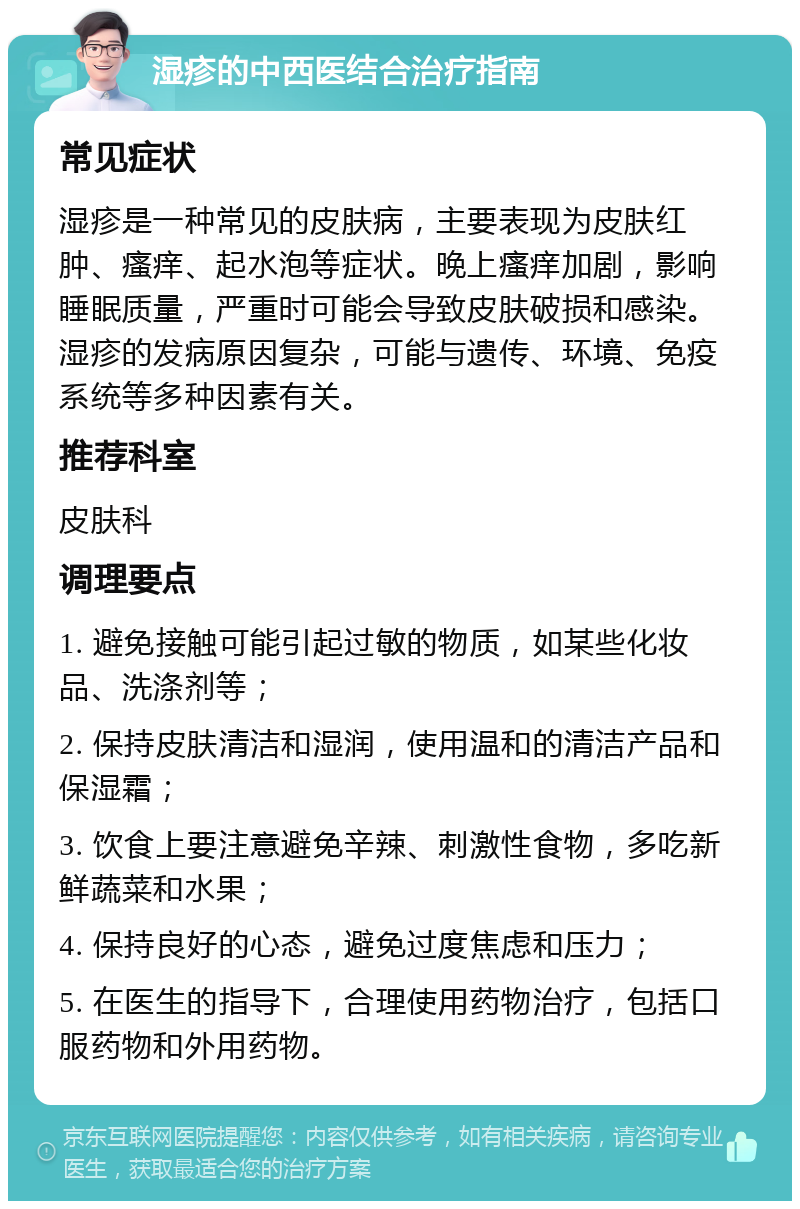 湿疹的中西医结合治疗指南 常见症状 湿疹是一种常见的皮肤病，主要表现为皮肤红肿、瘙痒、起水泡等症状。晚上瘙痒加剧，影响睡眠质量，严重时可能会导致皮肤破损和感染。湿疹的发病原因复杂，可能与遗传、环境、免疫系统等多种因素有关。 推荐科室 皮肤科 调理要点 1. 避免接触可能引起过敏的物质，如某些化妆品、洗涤剂等； 2. 保持皮肤清洁和湿润，使用温和的清洁产品和保湿霜； 3. 饮食上要注意避免辛辣、刺激性食物，多吃新鲜蔬菜和水果； 4. 保持良好的心态，避免过度焦虑和压力； 5. 在医生的指导下，合理使用药物治疗，包括口服药物和外用药物。